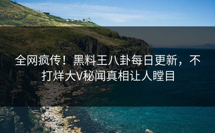 全网疯传！黑料王八卦每日更新，不打烊大V秘闻真相让人瞠目