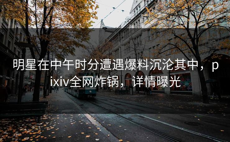 明星在中午时分遭遇爆料沉沦其中，pixiv全网炸锅，详情曝光