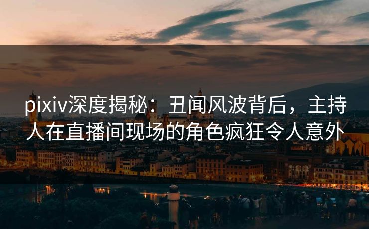 pixiv深度揭秘：丑闻风波背后，主持人在直播间现场的角色疯狂令人意外