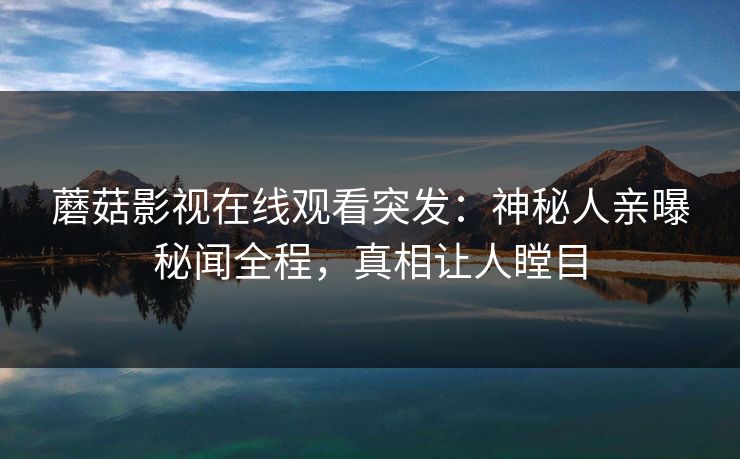 蘑菇影视在线观看突发:神秘人亲曝秘闻全程,真相让人瞠目 蘑菇影视在线观看突发:神秘人亲曝秘闻全程,真相让人瞠目