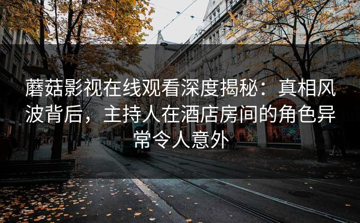 蘑菇影视在线观看深度揭秘：真相风波背后，主持人在酒店房间的角色异常令人意外