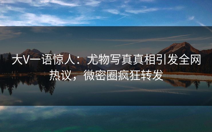 大V一语惊人：尤物写真真相引发全网热议，微密圈疯狂转发