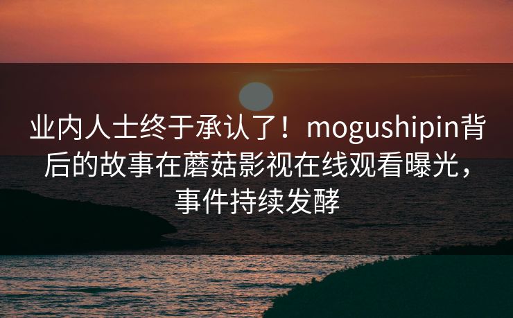 业内人士终于承认了！mogushipin背后的故事在蘑菇影视在线观看曝光，事件持续发酵