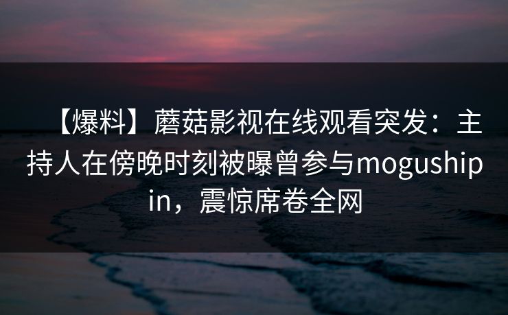 【爆料】蘑菇影视在线观看突发：主持人在傍晚时刻被曝曾参与mogushipin，震惊席卷全网