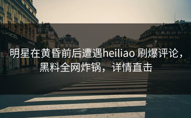 明星在黄昏前后遭遇heiliao 刷爆评论，黑料全网炸锅，详情直击