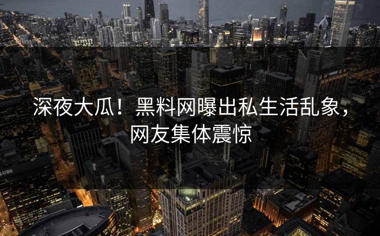 深夜大瓜！黑料网曝出私生活乱象，网友集体震惊