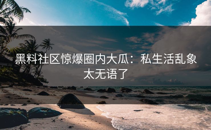 黑料社区惊爆圈内大瓜：私生活乱象太无语了