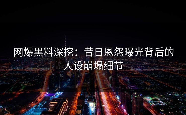 网爆黑料深挖：昔日恩怨曝光背后的人设崩塌细节