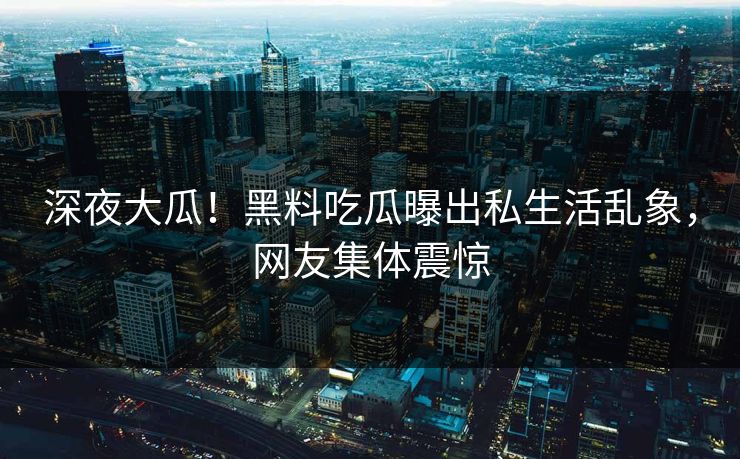 深夜大瓜！黑料吃瓜曝出私生活乱象，网友集体震惊