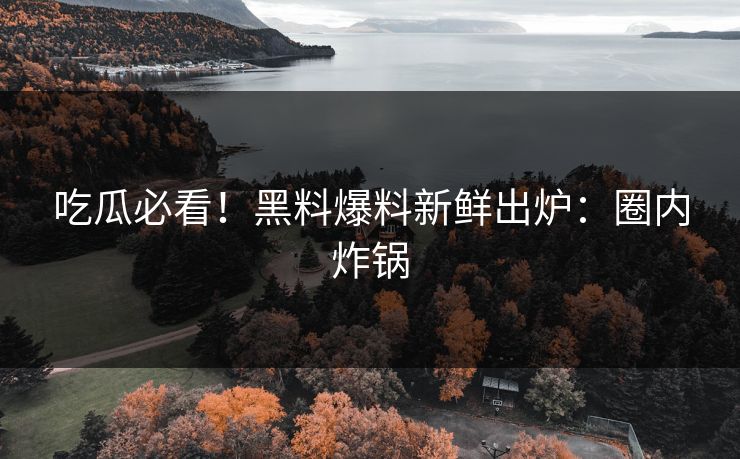 吃瓜必看！黑料爆料新鲜出炉：圈内炸锅