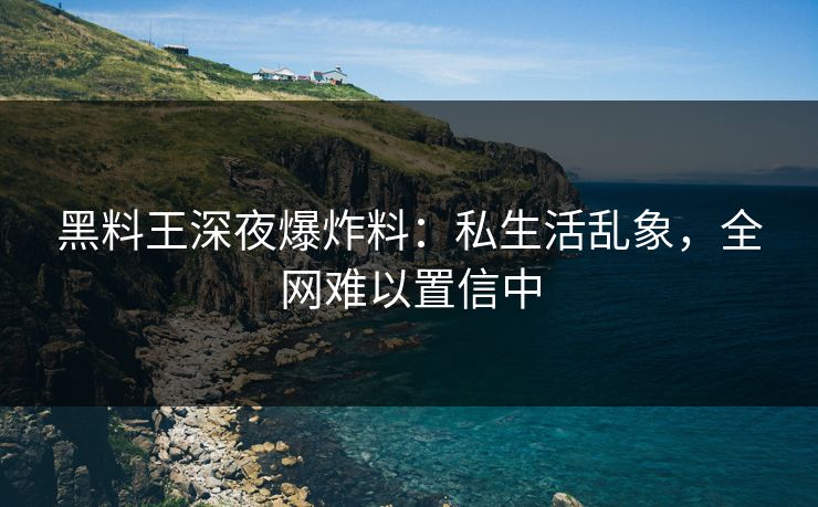 黑料王深夜爆炸料：私生活乱象，全网难以置信中