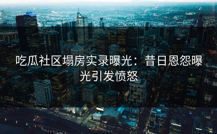 吃瓜社区塌房实录曝光：昔日恩怨曝光引发愤怒