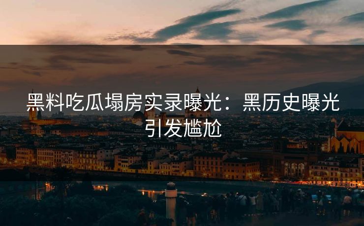 黑料吃瓜塌房实录曝光：黑历史曝光引发尴尬