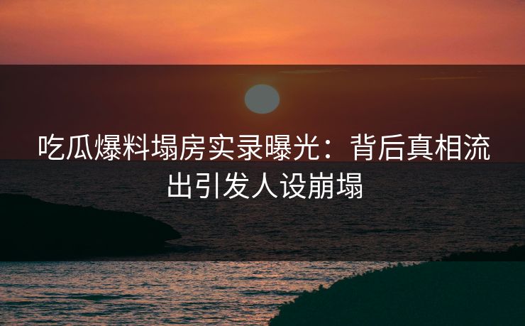 吃瓜爆料塌房实录曝光：背后真相流出引发人设崩塌