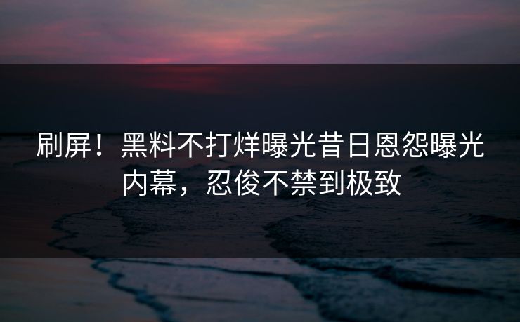 刷屏！黑料不打烊曝光昔日恩怨曝光内幕，忍俊不禁到极致