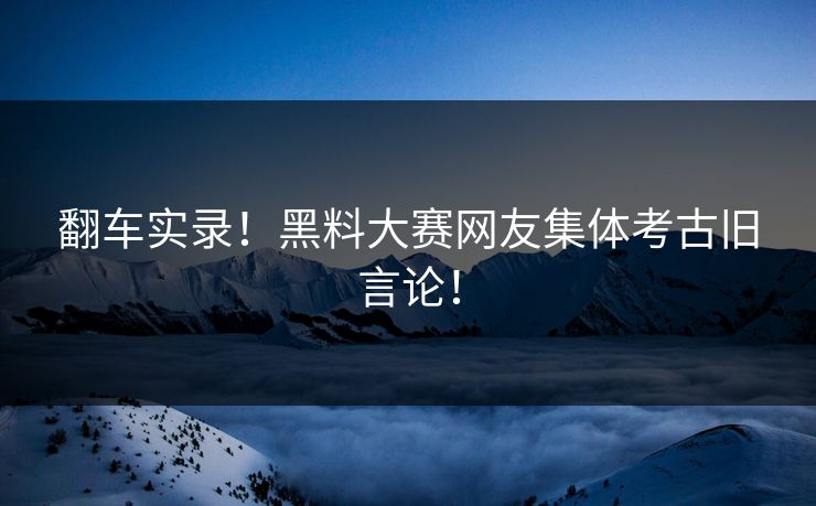 翻车实录！黑料大赛网友集体考古旧言论！