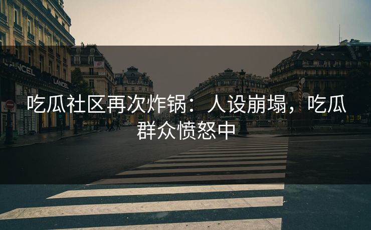 吃瓜社区再次炸锅：人设崩塌，吃瓜群众愤怒中
