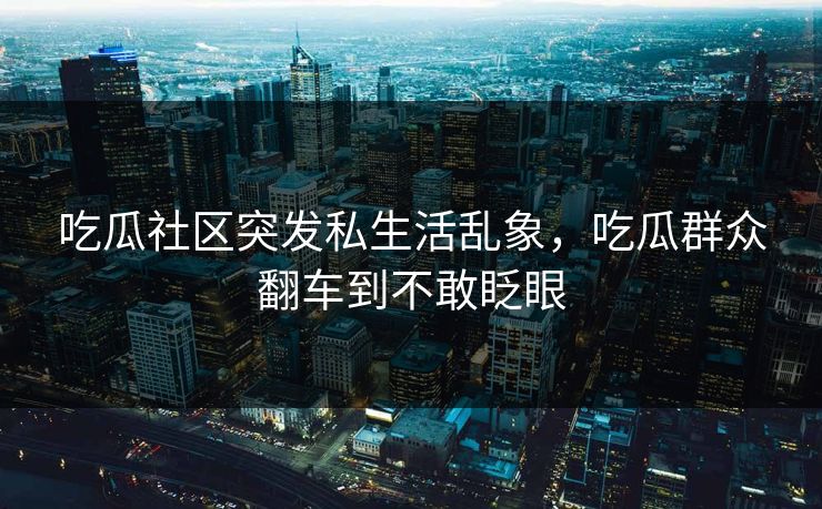 吃瓜社区突发私生活乱象，吃瓜群众翻车到不敢眨眼