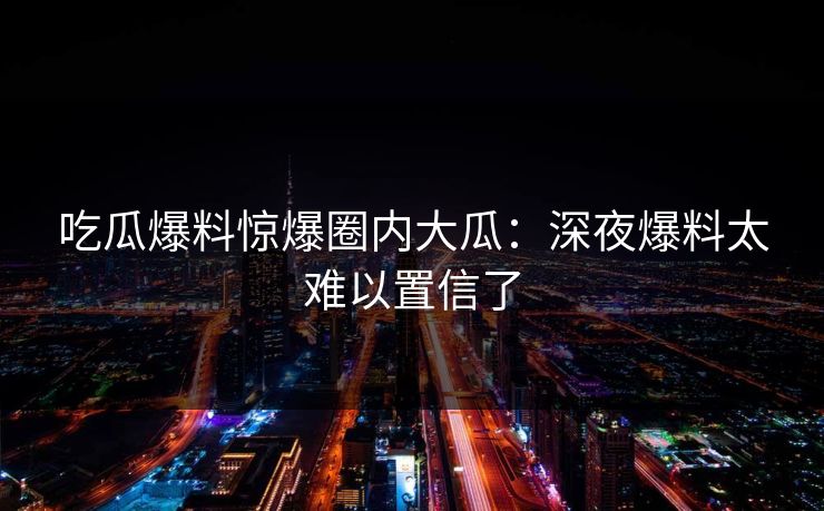 吃瓜爆料惊爆圈内大瓜：深夜爆料太难以置信了