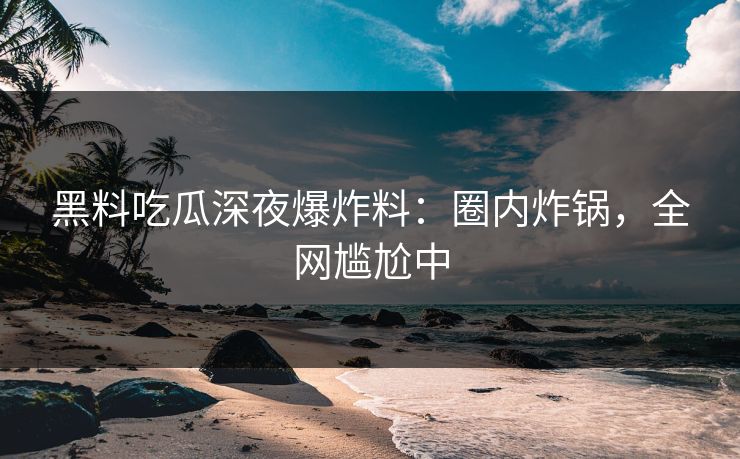 黑料吃瓜深夜爆炸料：圈内炸锅，全网尴尬中
