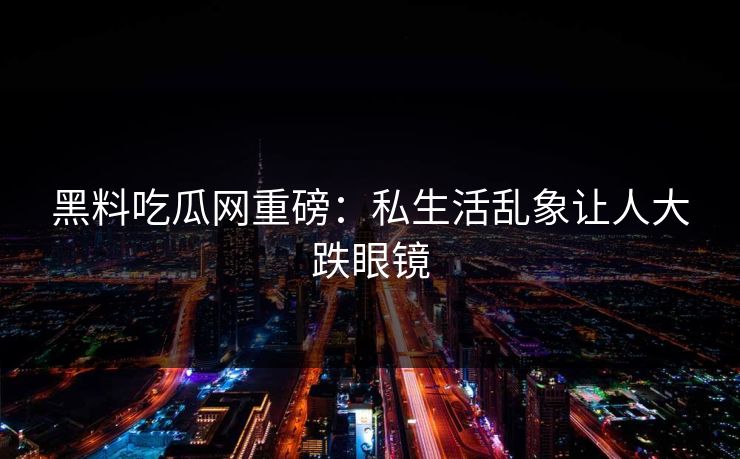 黑料吃瓜网重磅：私生活乱象让人大跌眼镜