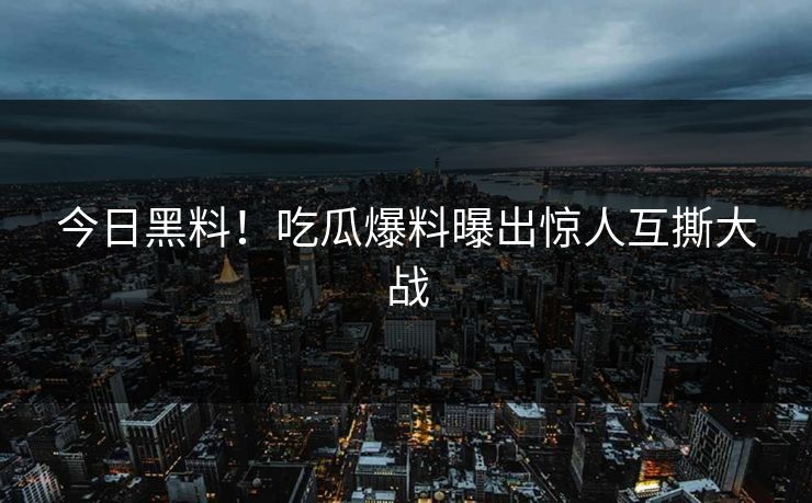 今日黑料！吃瓜爆料曝出惊人互撕大战