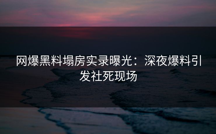网爆黑料塌房实录曝光：深夜爆料引发社死现场