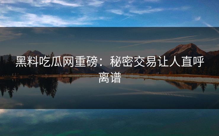 黑料吃瓜网重磅：秘密交易让人直呼离谱