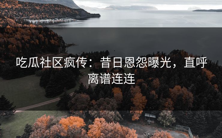 吃瓜社区疯传：昔日恩怨曝光，直呼离谱连连