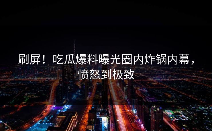 刷屏！吃瓜爆料曝光圈内炸锅内幕，愤怒到极致