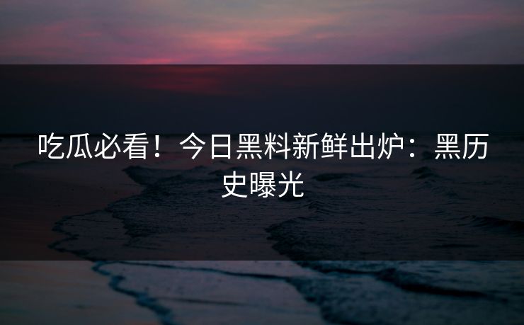 吃瓜必看！今日黑料新鲜出炉：黑历史曝光
