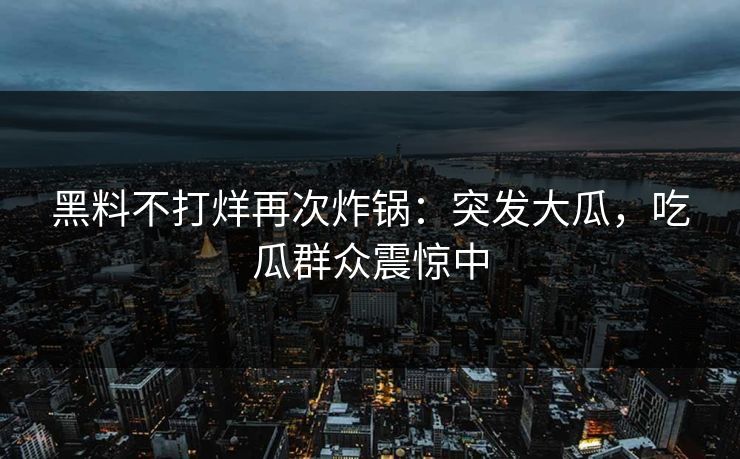 黑料不打烊再次炸锅：突发大瓜，吃瓜群众震惊中