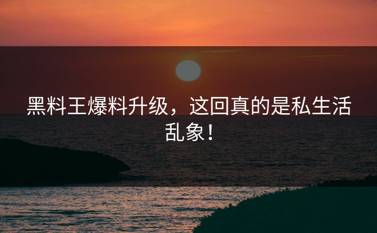 黑料王爆料升级，这回真的是私生活乱象！