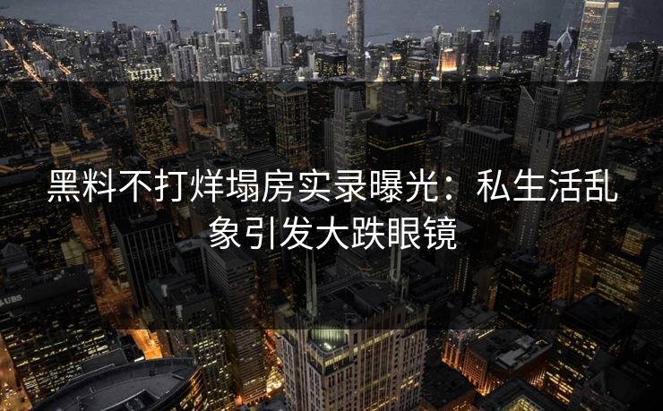 黑料不打烊塌房实录曝光：私生活乱象引发大跌眼镜