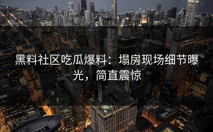 黑料社区吃瓜爆料：塌房现场细节曝光，简直震惊