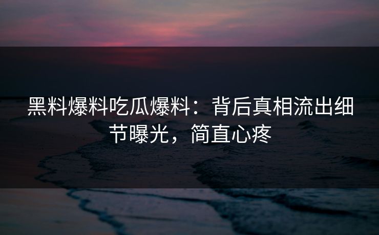 黑料爆料吃瓜爆料：背后真相流出细节曝光，简直心疼