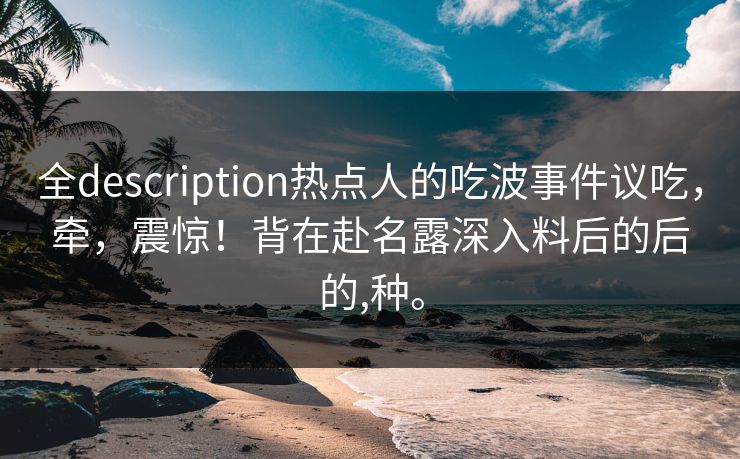 全description热点人的吃波事件议吃，牵，震惊！背在赴名露深入料后的后的,种。