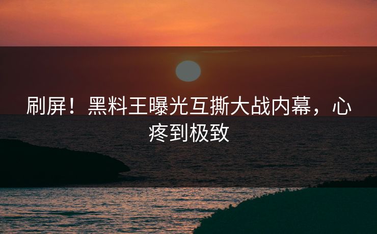刷屏！黑料王曝光互撕大战内幕，心疼到极致