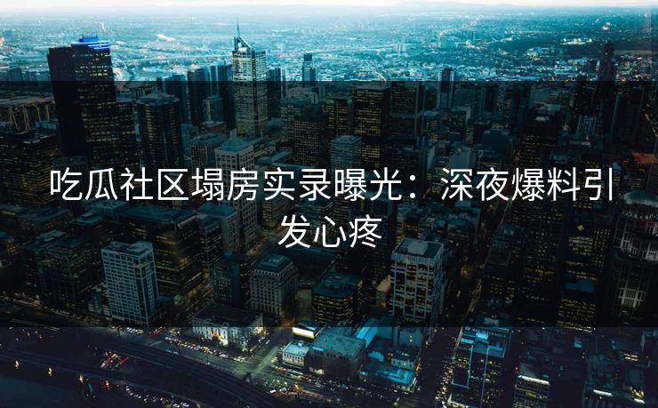 吃瓜社区塌房实录曝光：深夜爆料引发心疼