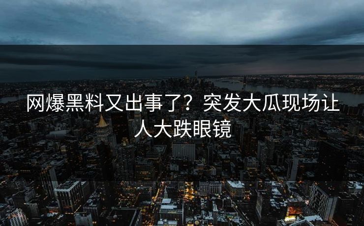 网爆黑料又出事了？突发大瓜现场让人大跌眼镜