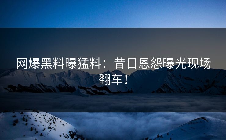 网爆黑料曝猛料：昔日恩怨曝光现场翻车！