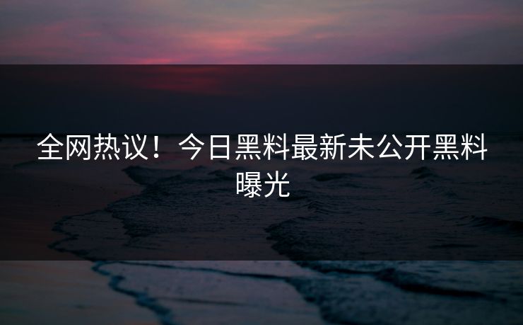 全网热议！今日黑料最新未公开黑料曝光
