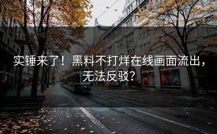 实锤来了！黑料不打烊在线画面流出，无法反驳？