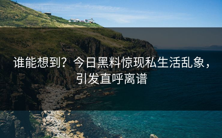 谁能想到？今日黑料惊现私生活乱象，引发直呼离谱