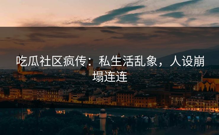 吃瓜社区疯传：私生活乱象，人设崩塌连连