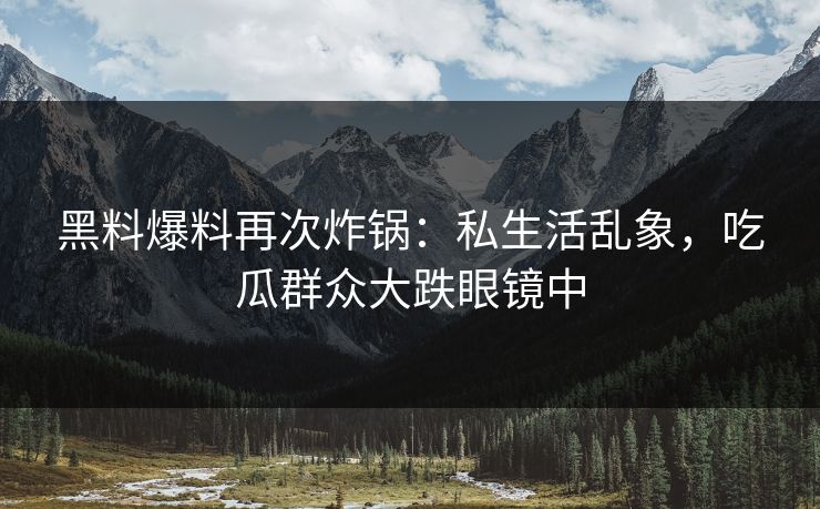 黑料爆料再次炸锅：私生活乱象，吃瓜群众大跌眼镜中