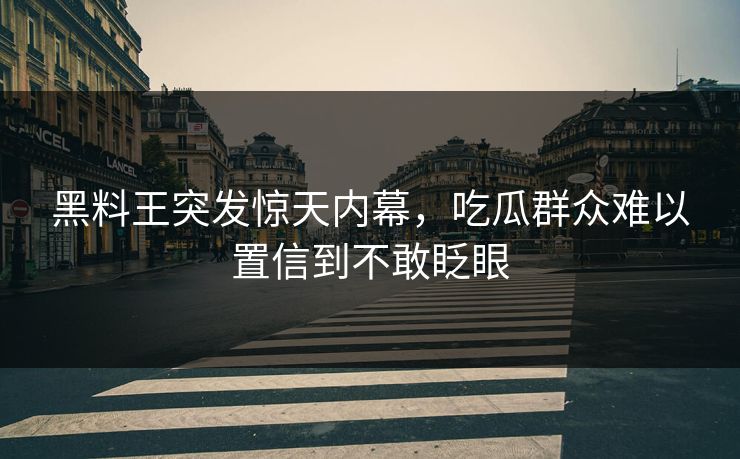 黑料王突发惊天内幕，吃瓜群众难以置信到不敢眨眼