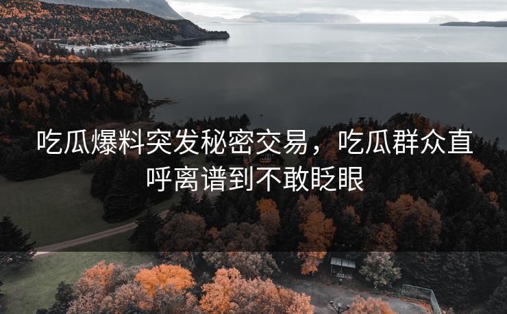 吃瓜爆料突发秘密交易，吃瓜群众直呼离谱到不敢眨眼