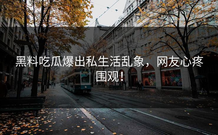 黑料吃瓜爆出私生活乱象，网友心疼围观！