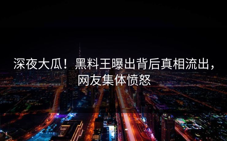 深夜大瓜！黑料王曝出背后真相流出，网友集体愤怒
